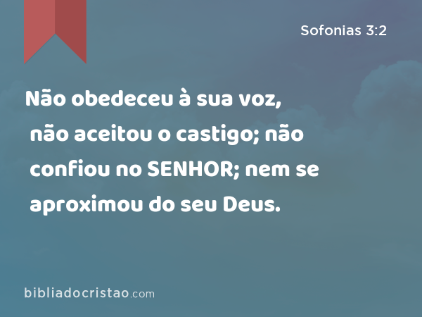 Não obedeceu à sua voz, não aceitou o castigo; não confiou no SENHOR; nem se aproximou do seu Deus. - Sofonias 3:2