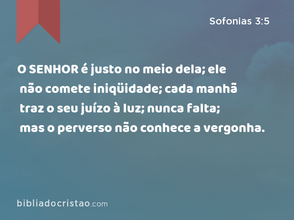 O SENHOR é justo no meio dela; ele não comete iniqüidade; cada manhã traz o seu juízo à luz; nunca falta; mas o perverso não conhece a vergonha. - Sofonias 3:5