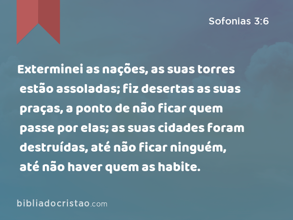 Exterminei as nações, as suas torres estão assoladas; fiz desertas as suas praças, a ponto de não ficar quem passe por elas; as suas cidades foram destruídas, até não ficar ninguém, até não haver quem as habite. - Sofonias 3:6