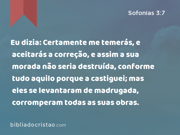 Eu dizia: Certamente me temerás, e aceitarás a correção, e assim a sua morada não seria destruída, conforme tudo aquilo porque a castiguei; mas eles se levantaram de madrugada, corromperam todas as suas obras. - Sofonias 3:7