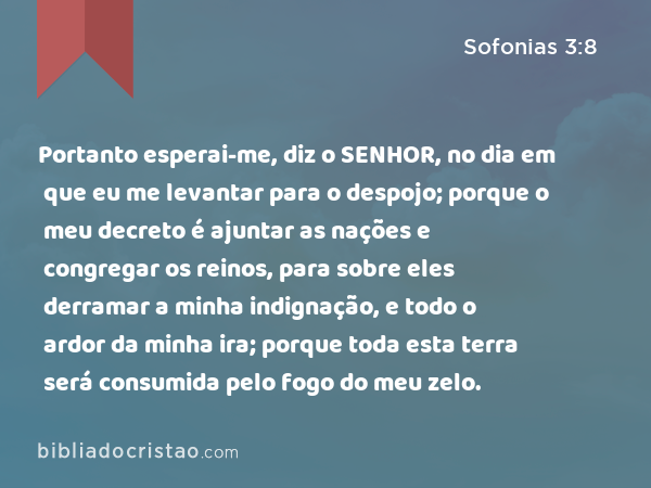 Portanto esperai-me, diz o SENHOR, no dia em que eu me levantar para o despojo; porque o meu decreto é ajuntar as nações e congregar os reinos, para sobre eles derramar a minha indignação, e todo o ardor da minha ira; porque toda esta terra será consumida pelo fogo do meu zelo. - Sofonias 3:8