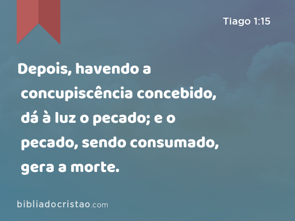 Depois, havendo a concupiscência concebido, dá à luz o pecado; e o pecado, sendo consumado, gera a morte. - Tiago 1:15