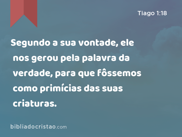 Segundo a sua vontade, ele nos gerou pela palavra da verdade, para que fôssemos como primícias das suas criaturas. - Tiago 1:18