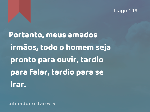 Portanto, meus amados irmãos, todo o homem seja pronto para ouvir, tardio para falar, tardio para se irar. - Tiago 1:19