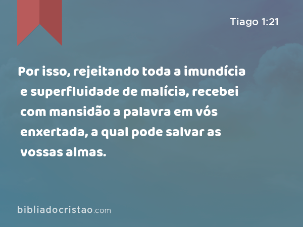 Por isso, rejeitando toda a imundícia e superfluidade de malícia, recebei com mansidão a palavra em vós enxertada, a qual pode salvar as vossas almas. - Tiago 1:21