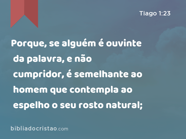 Porque, se alguém é ouvinte da palavra, e não cumpridor, é semelhante ao homem que contempla ao espelho o seu rosto natural; - Tiago 1:23