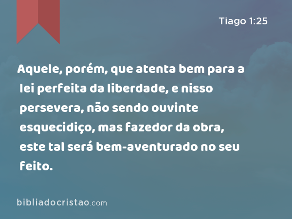 Aquele, porém, que atenta bem para a lei perfeita da liberdade, e nisso persevera, não sendo ouvinte esquecidiço, mas fazedor da obra, este tal será bem-aventurado no seu feito. - Tiago 1:25