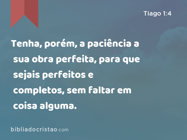 Tenha, porém, a paciência a sua obra perfeita, para que sejais perfeitos e completos, sem faltar em coisa alguma. - Tiago 1:4