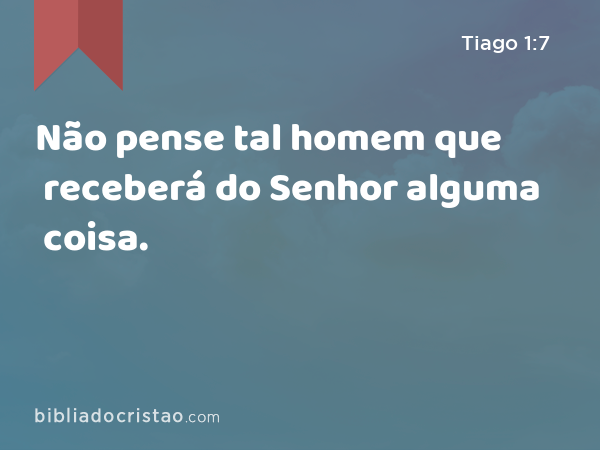 Não pense tal homem que receberá do Senhor alguma coisa. - Tiago 1:7