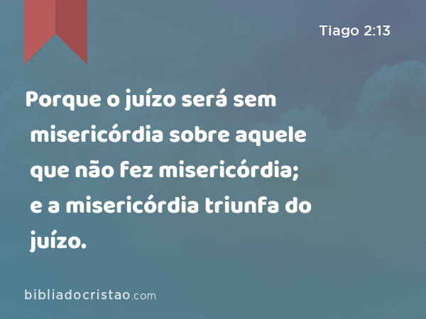 Porque o juízo será sem misericórdia sobre aquele que não fez misericórdia; e a misericórdia triunfa do juízo. - Tiago 2:13