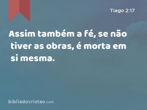 Assim também a fé, se não tiver as obras, é morta em si mesma. - Tiago 2:17