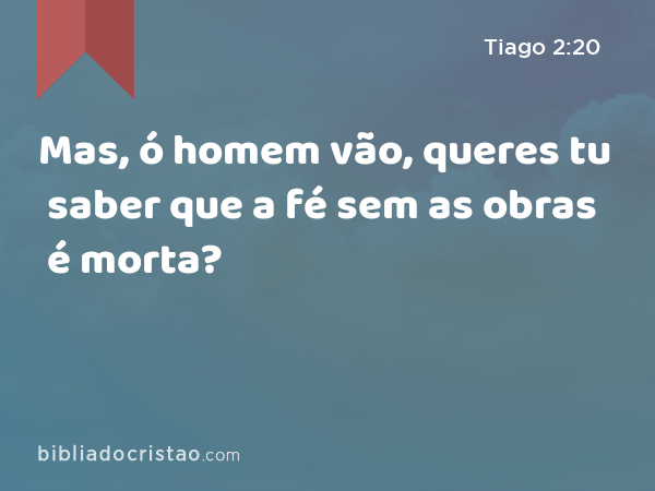 Mas, ó homem vão, queres tu saber que a fé sem as obras é morta? - Tiago 2:20