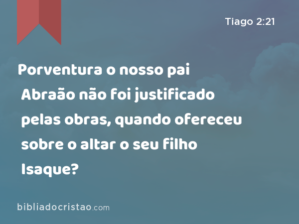 Porventura o nosso pai Abraão não foi justificado pelas obras, quando ofereceu sobre o altar o seu filho Isaque? - Tiago 2:21