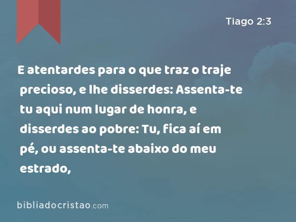 E atentardes para o que traz o traje precioso, e lhe disserdes: Assenta-te tu aqui num lugar de honra, e disserdes ao pobre: Tu, fica aí em pé, ou assenta-te abaixo do meu estrado, - Tiago 2:3