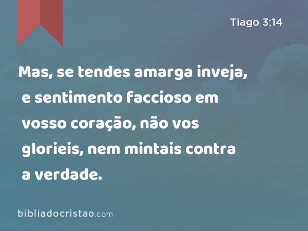 Mas, se tendes amarga inveja, e sentimento faccioso em vosso coração, não vos glorieis, nem mintais contra a verdade. - Tiago 3:14