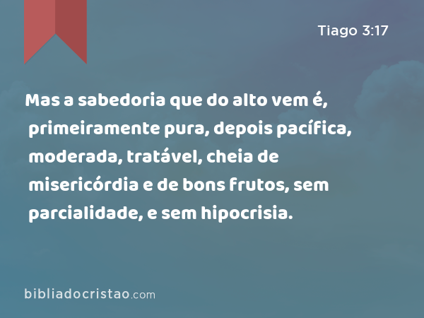 Mas a sabedoria que do alto vem é, primeiramente pura, depois pacífica, moderada, tratável, cheia de misericórdia e de bons frutos, sem parcialidade, e sem hipocrisia. - Tiago 3:17