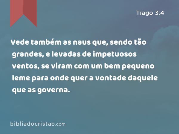 Vede também as naus que, sendo tão grandes, e levadas de impetuosos ventos, se viram com um bem pequeno leme para onde quer a vontade daquele que as governa. - Tiago 3:4