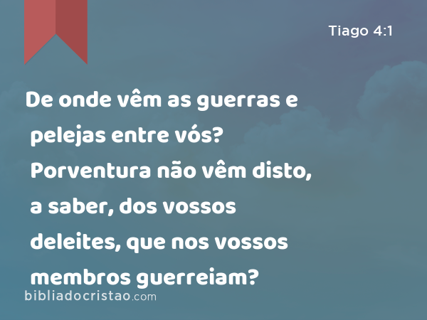 De onde vêm as guerras e pelejas entre vós? Porventura não vêm disto, a saber, dos vossos deleites, que nos vossos membros guerreiam? - Tiago 4:1