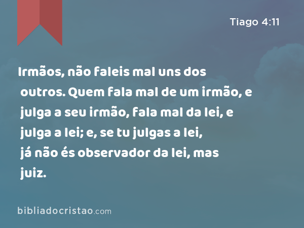 Irmãos, não faleis mal uns dos outros. Quem fala mal de um irmão, e julga a seu irmão, fala mal da lei, e julga a lei; e, se tu julgas a lei, já não és observador da lei, mas juiz. - Tiago 4:11