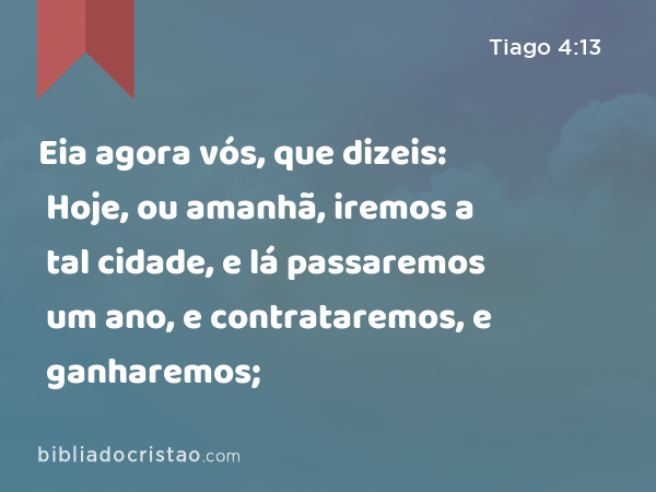 Eia agora vós, que dizeis: Hoje, ou amanhã, iremos a tal cidade, e lá passaremos um ano, e contrataremos, e ganharemos; - Tiago 4:13