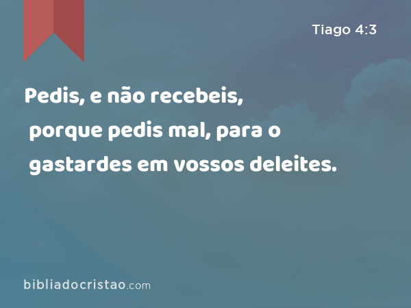 Pedis, e não recebeis, porque pedis mal, para o gastardes em vossos deleites. - Tiago 4:3