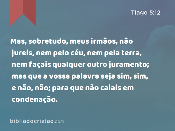 Mas, sobretudo, meus irmãos, não jureis, nem pelo céu, nem pela terra, nem façais qualquer outro juramento; mas que a vossa palavra seja sim, sim, e não, não; para que não caiais em condenação. - Tiago 5:12