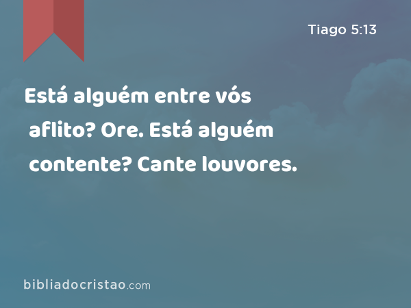 Está alguém entre vós aflito? Ore. Está alguém contente? Cante louvores. - Tiago 5:13