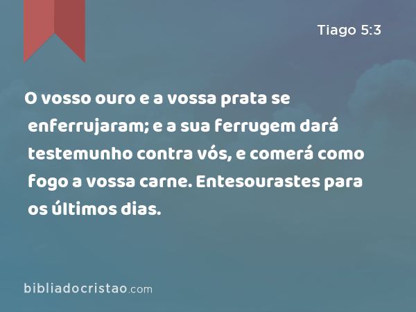 O vosso ouro e a vossa prata se enferrujaram; e a sua ferrugem dará testemunho contra vós, e comerá como fogo a vossa carne. Entesourastes para os últimos dias. - Tiago 5:3