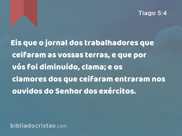 Eis que o jornal dos trabalhadores que ceifaram as vossas terras, e que por vós foi diminuído, clama; e os clamores dos que ceifaram entraram nos ouvidos do Senhor dos exércitos. - Tiago 5:4