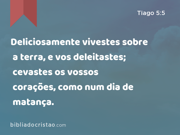 Deliciosamente vivestes sobre a terra, e vos deleitastes; cevastes os vossos corações, como num dia de matança. - Tiago 5:5