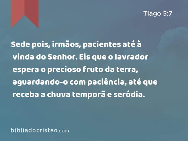 Sede pois, irmãos, pacientes até à vinda do Senhor. Eis que o lavrador espera o precioso fruto da terra, aguardando-o com paciência, até que receba a chuva temporã e seródia. - Tiago 5:7