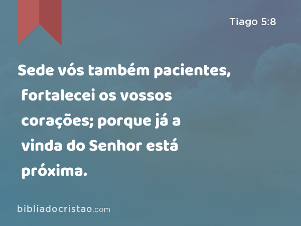 Sede vós também pacientes, fortalecei os vossos corações; porque já a vinda do Senhor está próxima. - Tiago 5:8