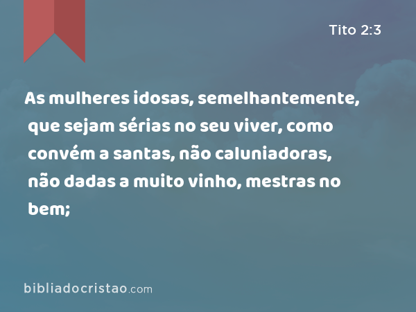 As mulheres idosas, semelhantemente, que sejam sérias no seu viver, como convém a santas, não caluniadoras, não dadas a muito vinho, mestras no bem; - Tito 2:3