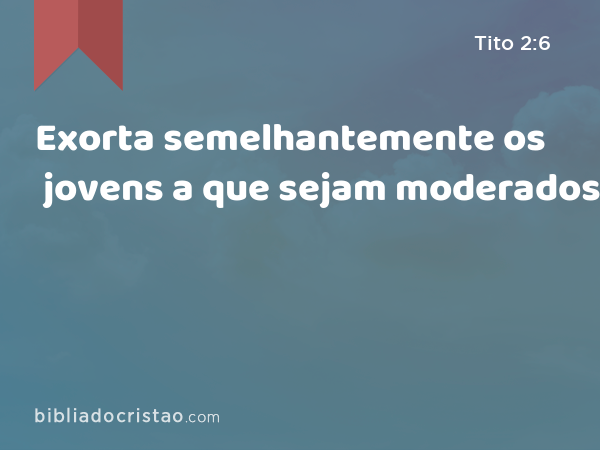 Exorta semelhantemente os jovens a que sejam moderados. - Tito 2:6