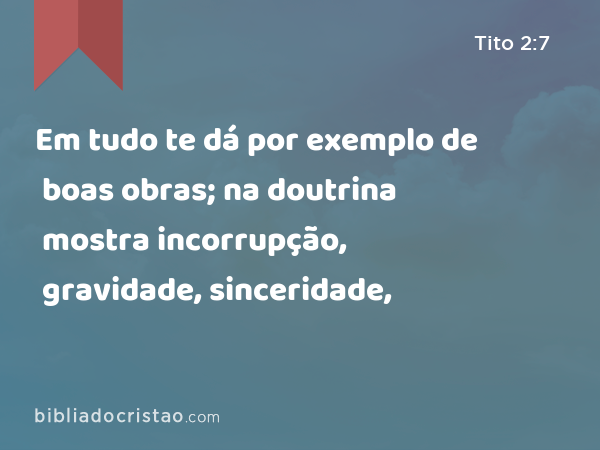 Em tudo te dá por exemplo de boas obras; na doutrina mostra incorrupção, gravidade, sinceridade, - Tito 2:7