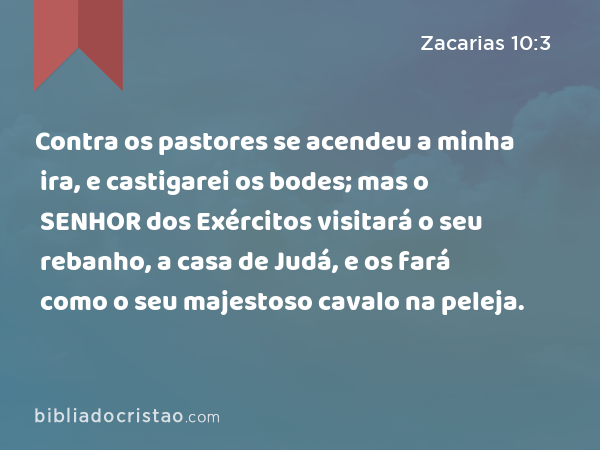 Contra os pastores se acendeu a minha ira, e castigarei os bodes; mas o SENHOR dos Exércitos visitará o seu rebanho, a casa de Judá, e os fará como o seu majestoso cavalo na peleja. - Zacarias 10:3