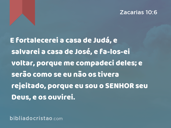 E fortalecerei a casa de Judá, e salvarei a casa de José, e fa-los-ei voltar, porque me compadeci deles; e serão como se eu não os tivera rejeitado, porque eu sou o SENHOR seu Deus, e os ouvirei. - Zacarias 10:6