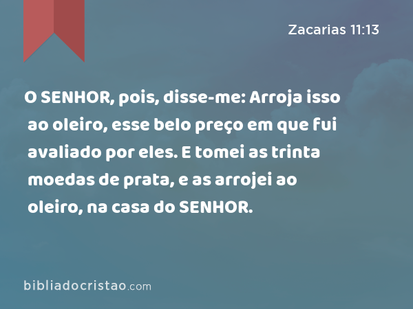 O SENHOR, pois, disse-me: Arroja isso ao oleiro, esse belo preço em que fui avaliado por eles. E tomei as trinta moedas de prata, e as arrojei ao oleiro, na casa do SENHOR. - Zacarias 11:13