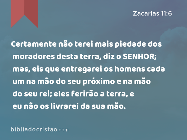 Certamente não terei mais piedade dos moradores desta terra, diz o SENHOR; mas, eis que entregarei os homens cada um na mão do seu próximo e na mão do seu rei; eles ferirão a terra, e eu não os livrarei da sua mão. - Zacarias 11:6