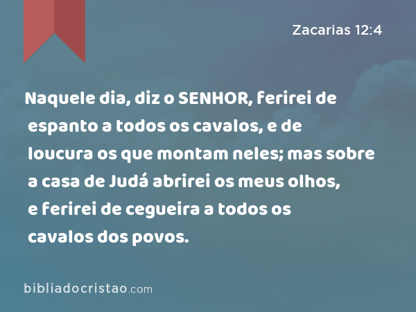 Naquele dia, diz o SENHOR, ferirei de espanto a todos os cavalos, e de loucura os que montam neles; mas sobre a casa de Judá abrirei os meus olhos, e ferirei de cegueira a todos os cavalos dos povos. - Zacarias 12:4