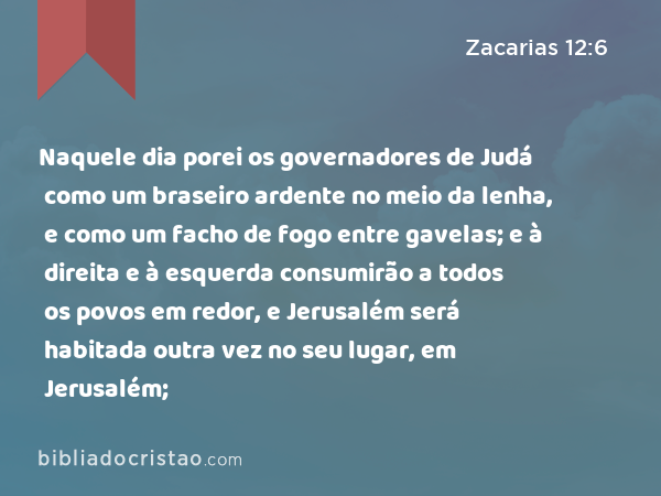 Naquele dia porei os governadores de Judá como um braseiro ardente no meio da lenha, e como um facho de fogo entre gavelas; e à direita e à esquerda consumirão a todos os povos em redor, e Jerusalém será habitada outra vez no seu lugar, em Jerusalém; - Zacarias 12:6