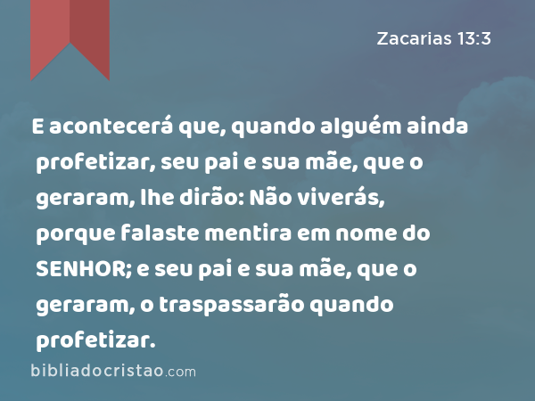 E acontecerá que, quando alguém ainda profetizar, seu pai e sua mãe, que o geraram, lhe dirão: Não viverás, porque falaste mentira em nome do SENHOR; e seu pai e sua mãe, que o geraram, o traspassarão quando profetizar. - Zacarias 13:3