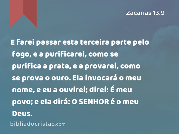 E farei passar esta terceira parte pelo fogo, e a purificarei, como se purifica a prata, e a provarei, como se prova o ouro. Ela invocará o meu nome, e eu a ouvirei; direi: É meu povo; e ela dirá: O SENHOR é o meu Deus. - Zacarias 13:9