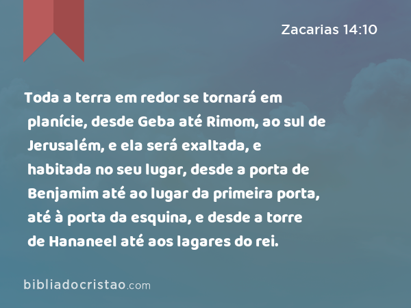 Toda a terra em redor se tornará em planície, desde Geba até Rimom, ao sul de Jerusalém, e ela será exaltada, e habitada no seu lugar, desde a porta de Benjamim até ao lugar da primeira porta, até à porta da esquina, e desde a torre de Hananeel até aos lagares do rei. - Zacarias 14:10