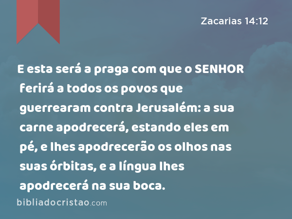 E esta será a praga com que o SENHOR ferirá a todos os povos que guerrearam contra Jerusalém: a sua carne apodrecerá, estando eles em pé, e lhes apodrecerão os olhos nas suas órbitas, e a língua lhes apodrecerá na sua boca. - Zacarias 14:12