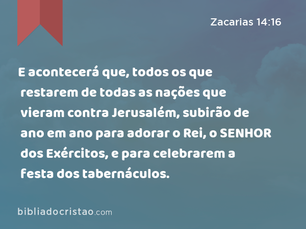 E acontecerá que, todos os que restarem de todas as nações que vieram contra Jerusalém, subirão de ano em ano para adorar o Rei, o SENHOR dos Exércitos, e para celebrarem a festa dos tabernáculos. - Zacarias 14:16