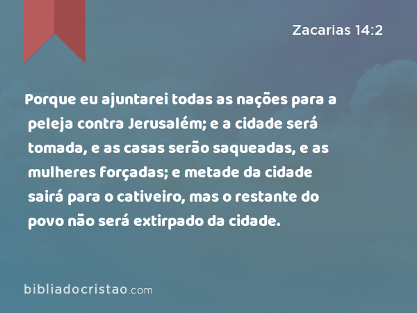 Porque eu ajuntarei todas as nações para a peleja contra Jerusalém; e a cidade será tomada, e as casas serão saqueadas, e as mulheres forçadas; e metade da cidade sairá para o cativeiro, mas o restante do povo não será extirpado da cidade. - Zacarias 14:2