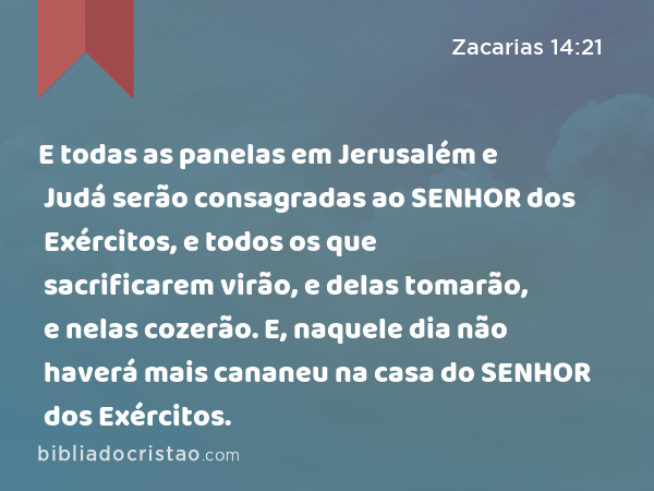 E todas as panelas em Jerusalém e Judá serão consagradas ao SENHOR dos Exércitos, e todos os que sacrificarem virão, e delas tomarão, e nelas cozerão. E, naquele dia não haverá mais cananeu na casa do SENHOR dos Exércitos. - Zacarias 14:21