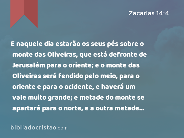 E naquele dia estarão os seus pés sobre o monte das Oliveiras, que está defronte de Jerusalém para o oriente; e o monte das Oliveiras será fendido pelo meio, para o oriente e para o ocidente, e haverá um vale muito grande; e metade do monte se apartará para o norte, e a outra metade dele para o sul. - Zacarias 14:4