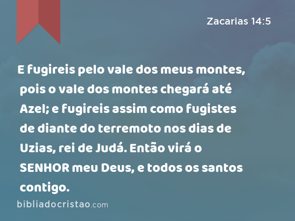 E fugireis pelo vale dos meus montes, pois o vale dos montes chegará até Azel; e fugireis assim como fugistes de diante do terremoto nos dias de Uzias, rei de Judá. Então virá o SENHOR meu Deus, e todos os santos contigo. - Zacarias 14:5